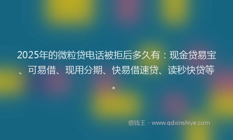 2025年的微粒贷电话被拒后多久有：现金贷易宝、可易借、现用分期、快易借速贷、读秒快贷等。