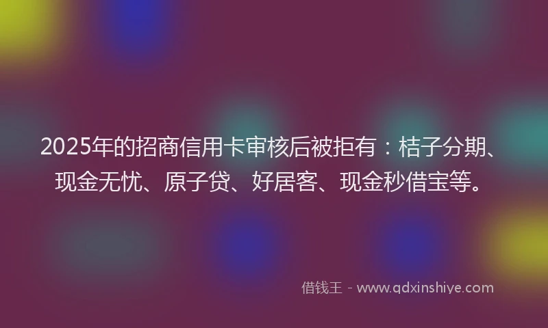 2025年的招商信用卡审核后被拒有：桔子分期、现金无忧、原子贷、好居客、现金秒借宝等。