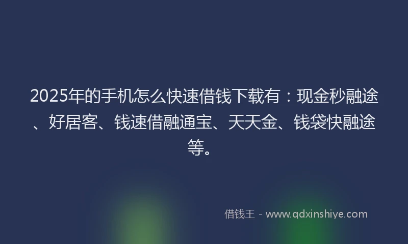 2025年的手机怎么快速借钱下载有：现金秒融途、好居客、钱速借融通宝、天天金、钱袋快融途等。