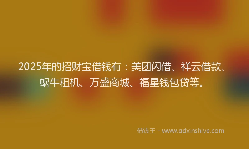 2025年的招财宝借钱有：美团闪借、祥云借款、蜗牛租机、万盛商城、福星钱包贷等。