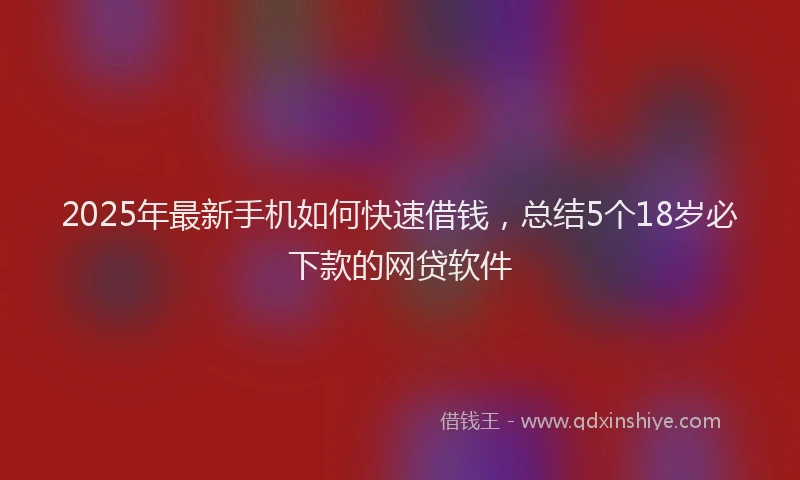 2025年最新手机如何快速借钱，总结5个18岁必下款的网贷软件