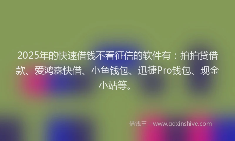 2025年的快速借钱不看征信的软件有：拍拍贷借款、爱鸿森快借、小鱼钱包、迅捷Pro钱包、现金小站等。