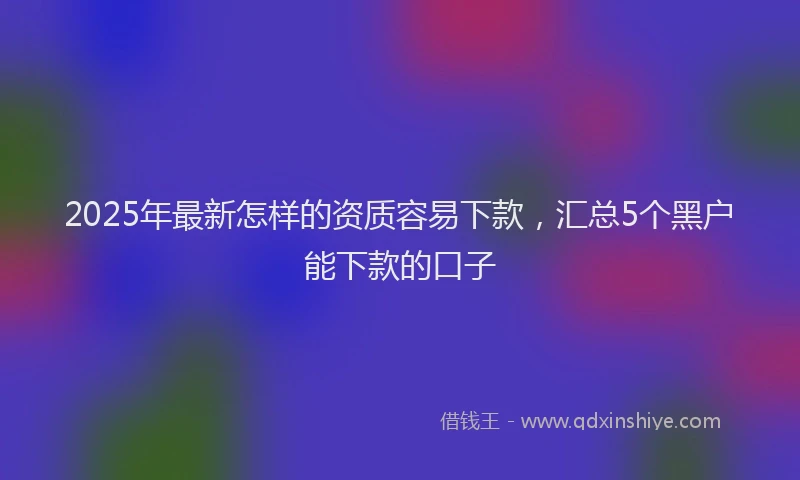 2025年最新怎样的资质容易下款，汇总5个黑户能下款的口子