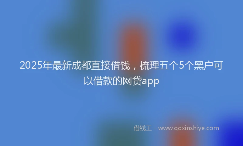 2025年最新成都直接借钱，梳理五个5个黑户可以借款的网贷app