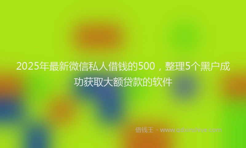 2025年最新微信私人借钱的500，整理5个黑户成功获取大额贷款的软件