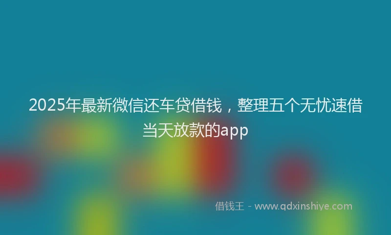 2025年最新微信还车贷借钱，整理五个无忧速借当天放款的app