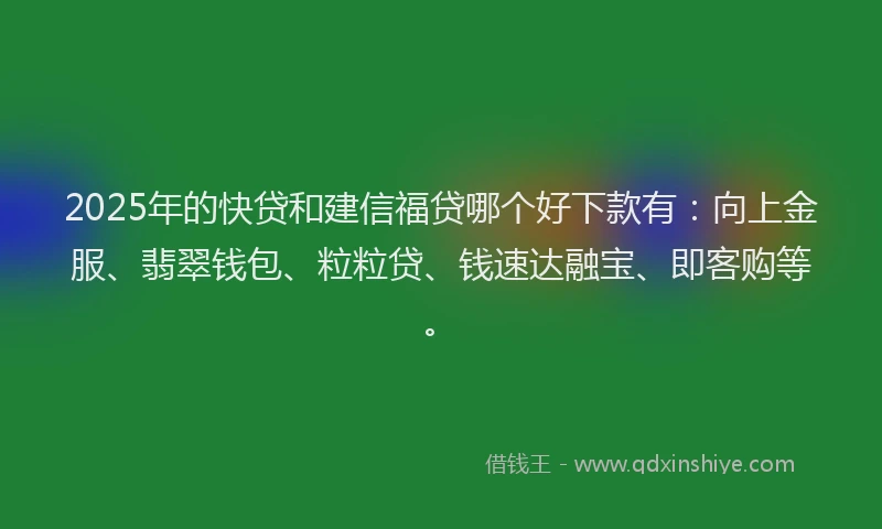 2025年的快贷和建信福贷哪个好下款有：向上金服、翡翠钱包、粒粒贷、钱速达融宝、即客购等。