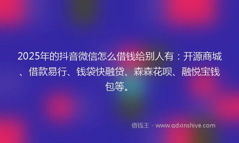 2025年的抖音微信怎么借钱给别人有：开源商城、借款易行、钱袋快融贷、森森花呗、融悦宝钱包等。