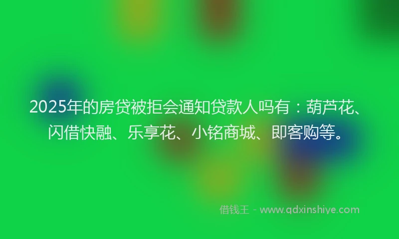 2025年的房贷被拒会通知贷款人吗有：葫芦花、闪借快融、乐享花、小铭商城、即客购等。