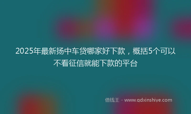 2025年最新扬中车贷哪家好下款，概括5个可以不看征信就能下款的平台