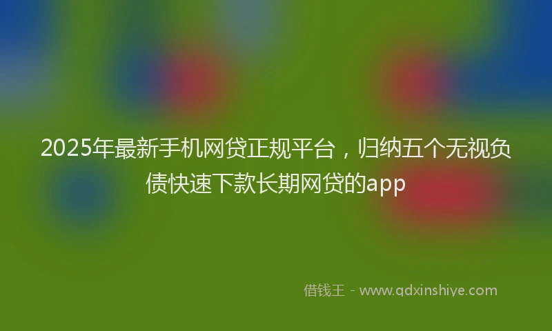 2025年最新手机网贷正规平台，归纳五个无视负债快速下款长期网贷的app