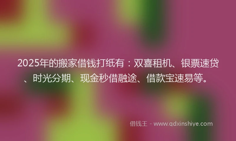 2025年的搬家借钱打纸有：双喜租机、银票速贷、时光分期、现金秒借融途、借款宝速易等。