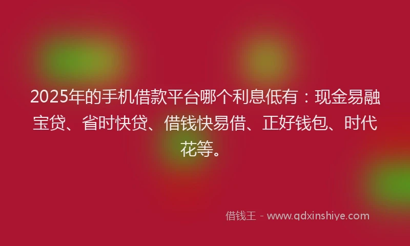 2025年的手机借款平台哪个利息低有：现金易融宝贷、省时快贷、借钱快易借、正好钱包、时代花等。