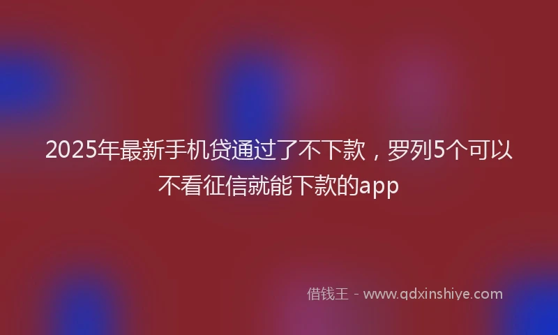 2025年最新手机贷通过了不下款，罗列5个可以不看征信就能下款的app