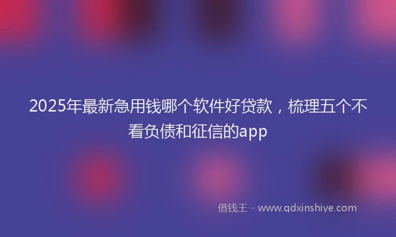 2025年最新急用钱哪个软件好贷款，梳理五个不看负债和征信的app