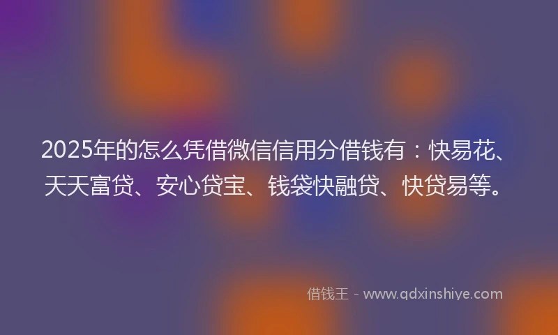 2025年的怎么凭借微信信用分借钱有：快易花、天天富贷、安心贷宝、钱袋快融贷、快贷易等。