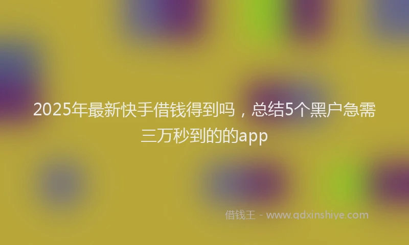 2025年最新快手借钱得到吗，总结5个黑户急需三万秒到的的app