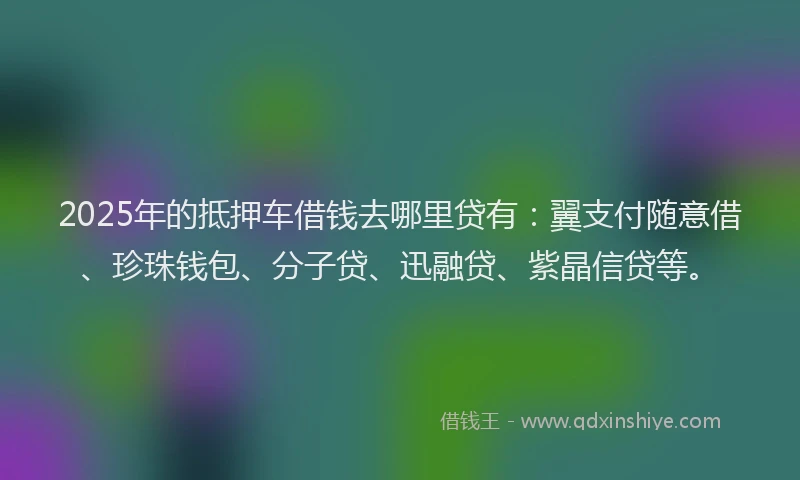 2025年的抵押车借钱去哪里贷有：翼支付随意借、珍珠钱包、分子贷、迅融贷、紫晶信贷等。