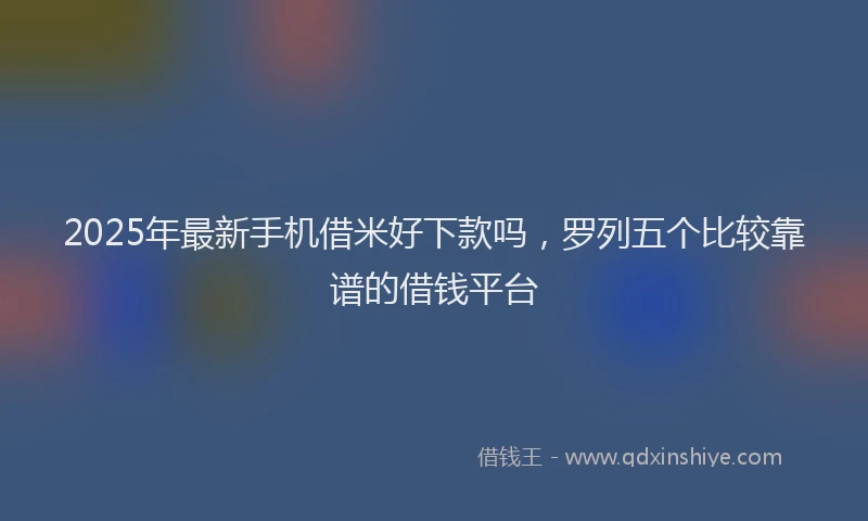 2025年最新手机借米好下款吗，罗列五个比较靠谱的借钱平台