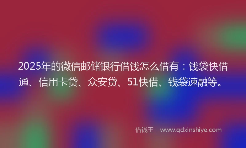 2025年的微信邮储银行借钱怎么借有：钱袋快借通、信用卡贷、众安贷、51快借、钱袋速融等。