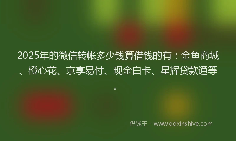 2025年的微信转帐多少钱算借钱的有：金鱼商城、橙心花、京享易付、现金白卡、星辉贷款通等。