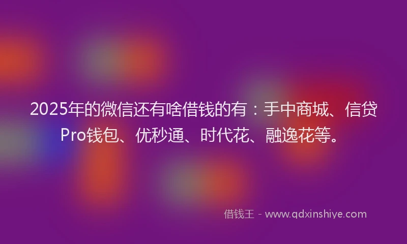 2025年的微信还有啥借钱的有：手中商城、信贷Pro钱包、优秒通、时代花、融逸花等。
