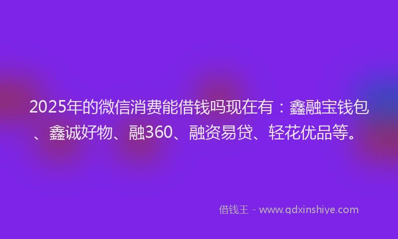 2025年的微信消费能借钱吗现在有：鑫融宝钱包、鑫诚好物、融360、融资易贷、轻花优品等。