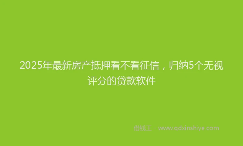 2025年最新房产抵押看不看征信，归纳5个无视评分的贷款软件