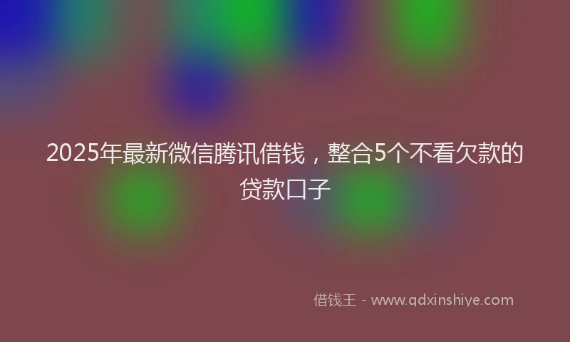 2025年最新微信腾讯借钱，整合5个不看欠款的贷款口子
