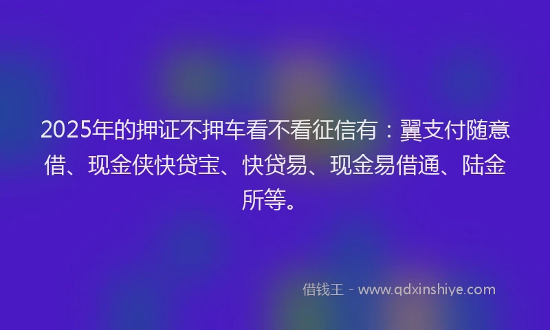 2025年的押证不押车看不看征信有：翼支付随意借、现金侠快贷宝、快贷易、现金易借通、陆金所等。