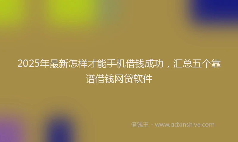 2025年最新怎样才能手机借钱成功，汇总五个靠谱借钱网贷软件