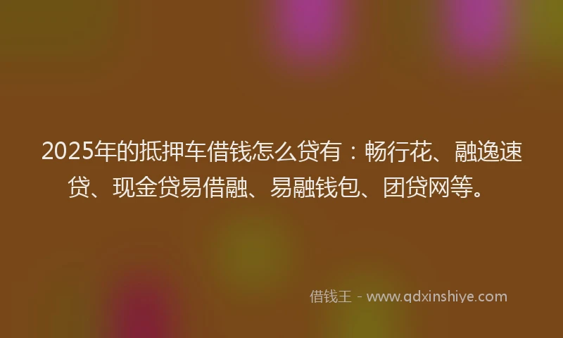 2025年的抵押车借钱怎么贷有：畅行花、融逸速贷、现金贷易借融、易融钱包、团贷网等。