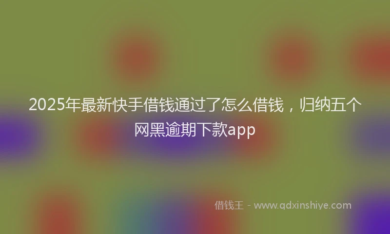 2025年最新快手借钱通过了怎么借钱，归纳五个网黑逾期下款app