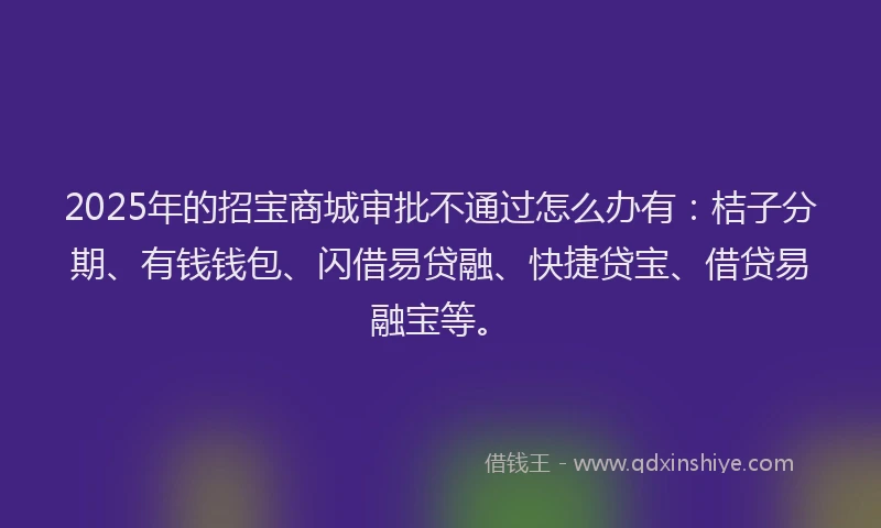 2025年的招宝商城审批不通过怎么办有：桔子分期、有钱钱包、闪借易贷融、快捷贷宝、借贷易融宝等。