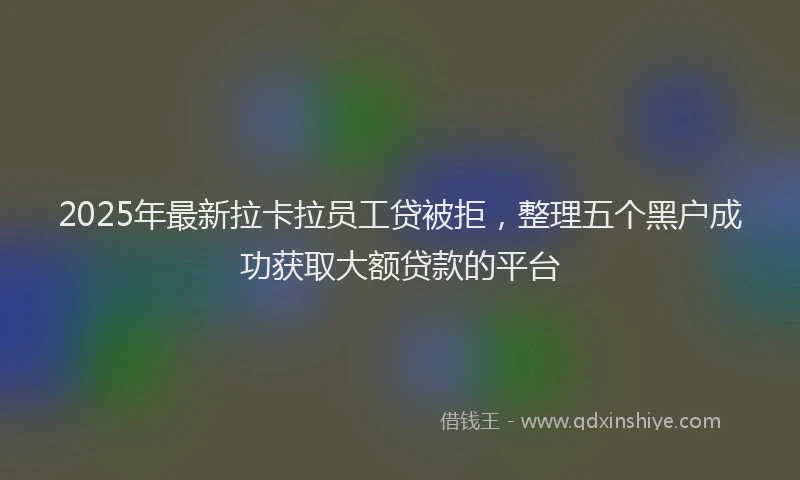 2025年最新拉卡拉员工贷被拒，整理五个黑户成功获取大额贷款的平台
