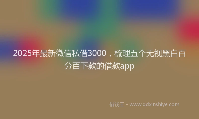 2025年最新微信私借3000，梳理五个无视黑白百分百下款的借款app