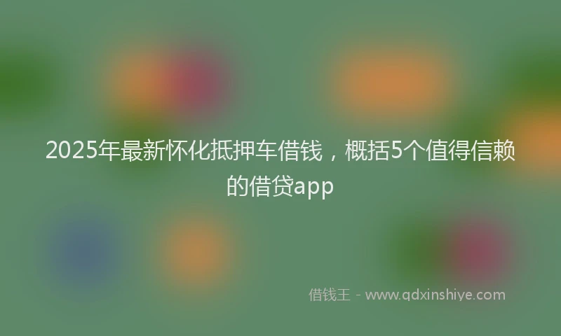 2025年最新怀化抵押车借钱，概括5个值得信赖的借贷app