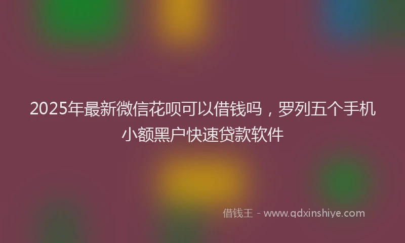2025年最新微信花呗可以借钱吗，罗列五个手机小额黑户快速贷款软件