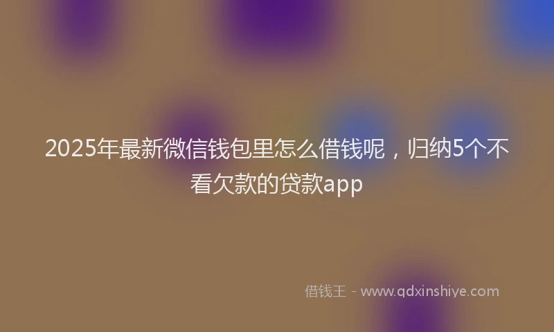2025年最新微信钱包里怎么借钱呢，归纳5个不看欠款的贷款app