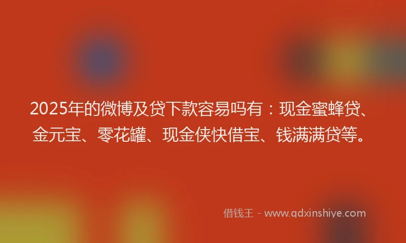 2025年的微博及贷下款容易吗有：现金蜜蜂贷、金元宝、零花罐、现金侠快借宝、钱满满贷等。