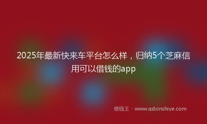 2025年最新快来车平台怎么样，归纳5个芝麻信用可以借钱的app