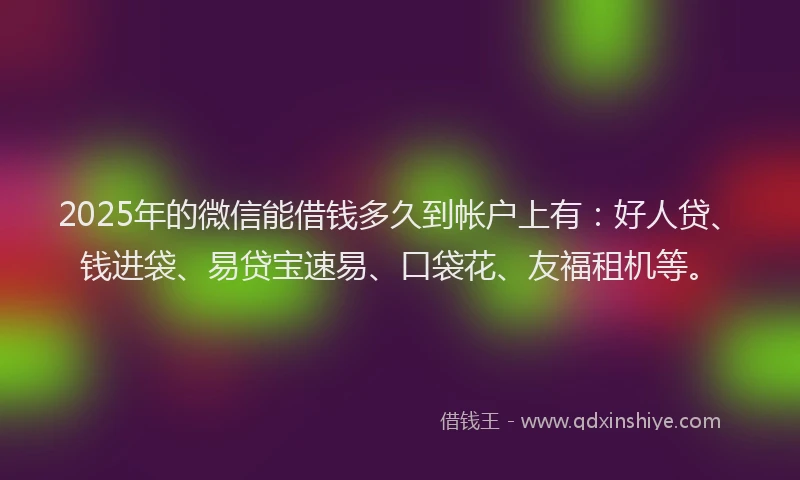 2025年的微信能借钱多久到帐户上有：好人贷、钱进袋、易贷宝速易、口袋花、友福租机等。