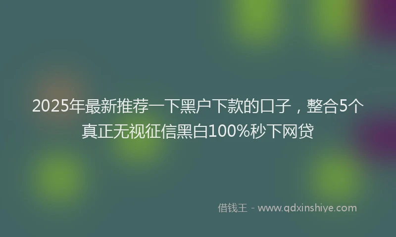 2025年最新推荐一下黑户下款的口子，整合5个真正无视征信黑白100%秒下网贷