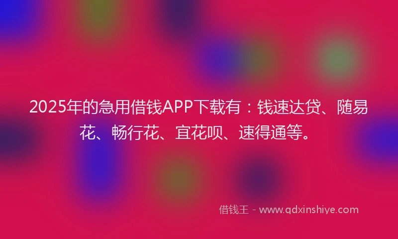 2025年的急用借钱APP下载有：钱速达贷、随易花、畅行花、宜花呗、速得通等。