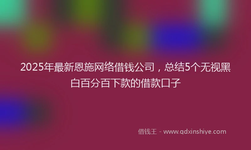 2025年最新恩施网络借钱公司，总结5个无视黑白百分百下款的借款口子