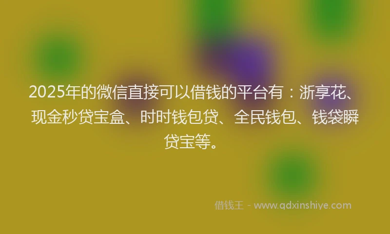 2025年的微信直接可以借钱的平台有：浙享花、现金秒贷宝盒、时时钱包贷、全民钱包、钱袋瞬贷宝等。