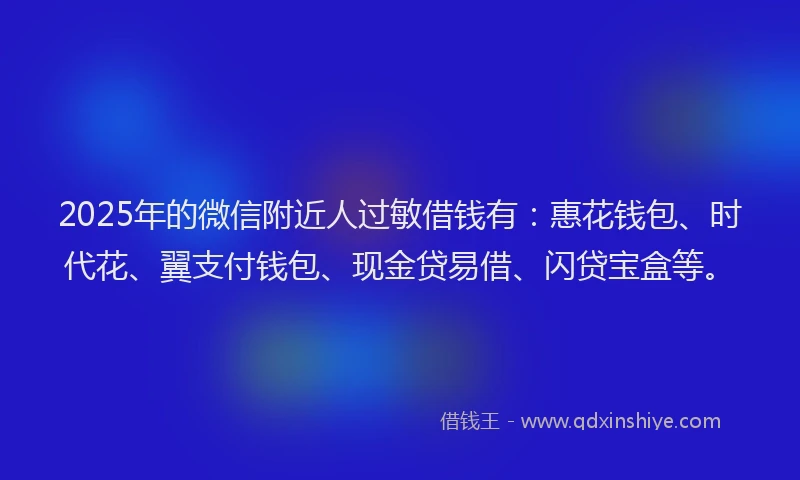 2025年的微信附近人过敏借钱有：惠花钱包、时代花、翼支付钱包、现金贷易借、闪贷宝盒等。