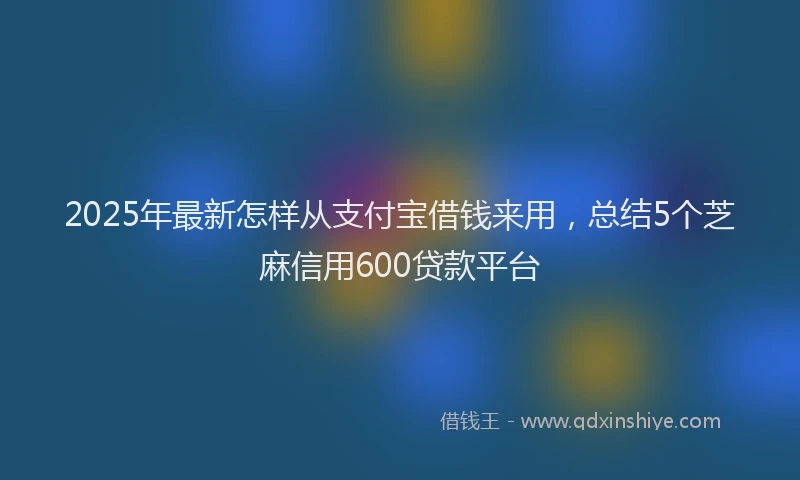 2025年最新怎样从支付宝借钱来用，总结5个芝麻信用600贷款平台