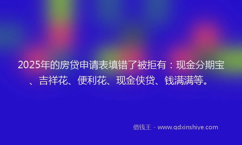 2025年的房贷申请表填错了被拒有：现金分期宝、吉祥花、便利花、现金侠贷、钱满满等。