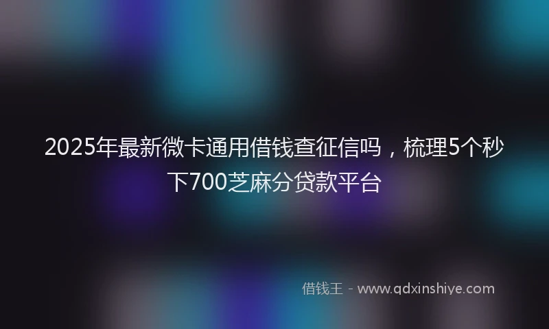 2025年最新微卡通用借钱查征信吗，梳理5个秒下700芝麻分贷款平台